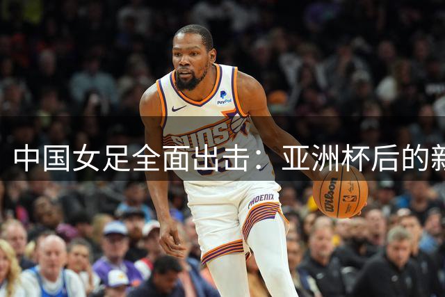 中国女足全面出击：亚洲杯后的新征程
