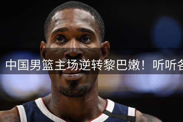 中国男篮主场逆转黎巴嫩！听听各界媒体专家怎么说，苏群一针见血