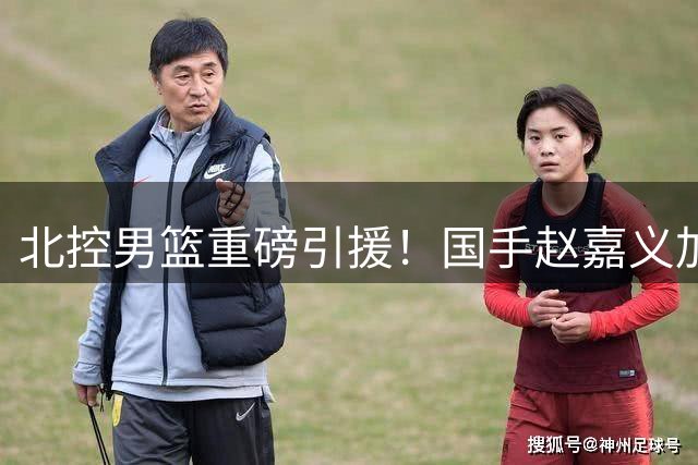 北控男篮重磅引援！国手赵嘉义加盟补强锋线