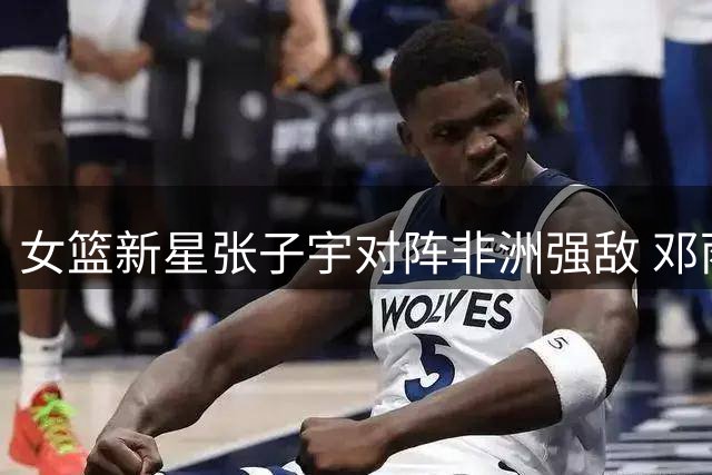 女篮新星张子宇对阵非洲强敌 邓雨婷国家队首秀引期待