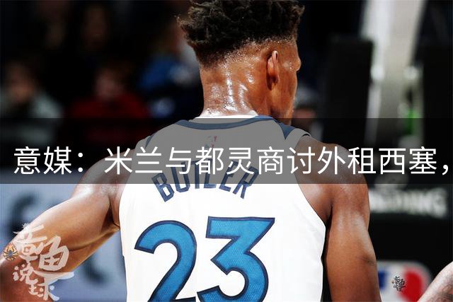 意媒：米兰与都灵商讨外租西塞，正评估是否加入买断条款