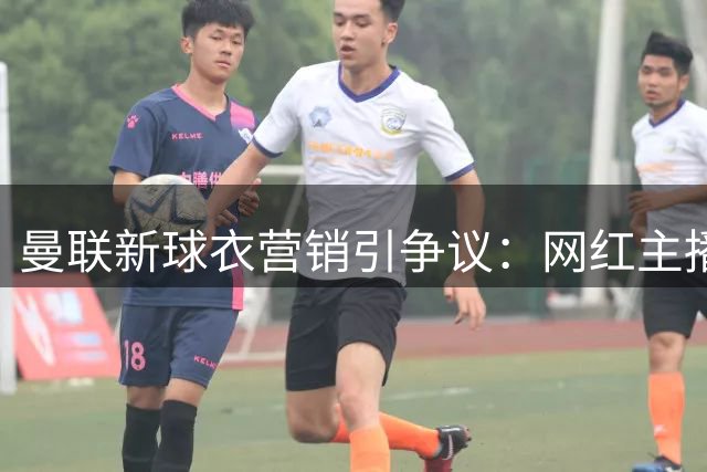 曼联新球衣营销引争议：网红主播为何胜过球队传奇？