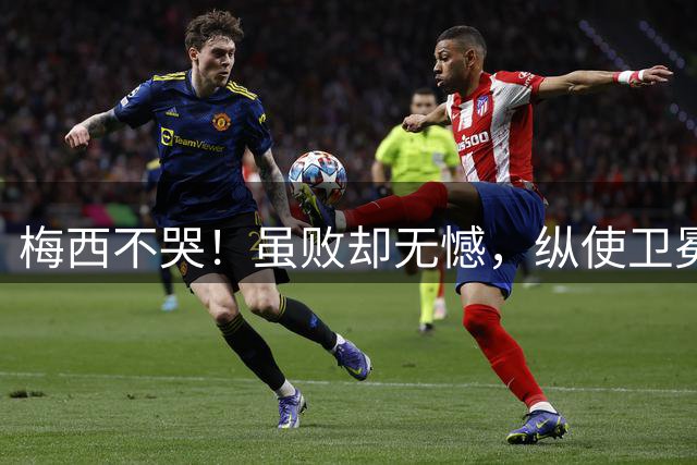梅西不哭！虽败却无憾，纵使卫冕失利，一冠两亚也铸就传奇生涯！