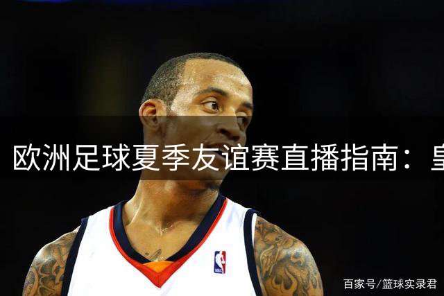 欧洲足球夏季友谊赛直播指南：皇马切尔西新帅亮相，热刺阵容大换血