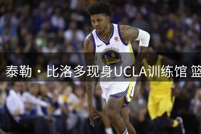 泰勒·比洛多现身UCLA训练馆 篮网新秀备战新赛季引关注