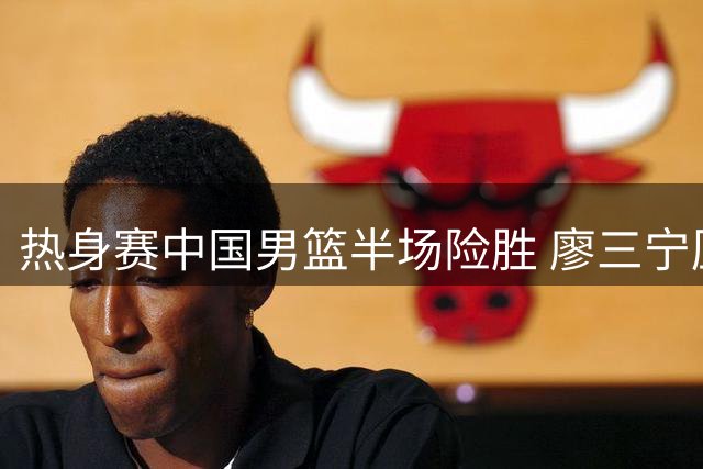 热身赛中国男篮半场险胜 廖三宁压哨跳投技惊四座