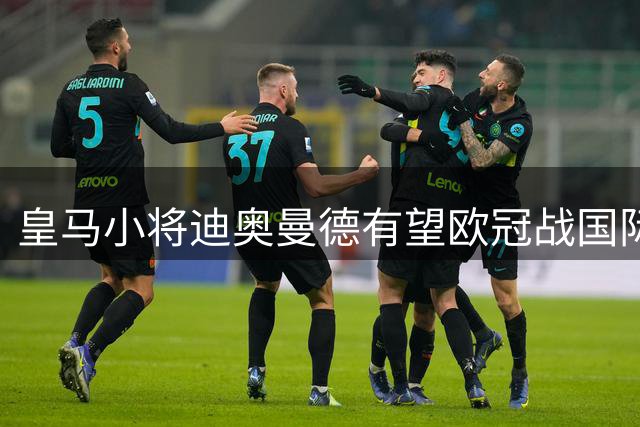 皇马小将迪奥曼德有望欧冠战国际米兰首发