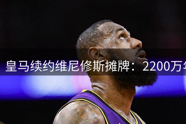 皇马续约维尼修斯摊牌：2200万年薪或9000万转会费