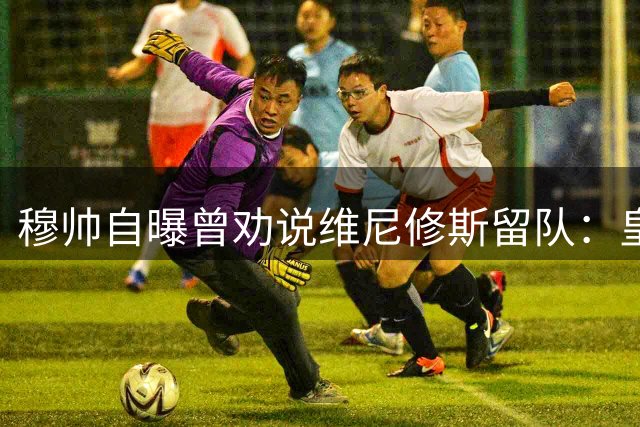穆帅自曝曾劝说维尼修斯留队：皇马无可替代