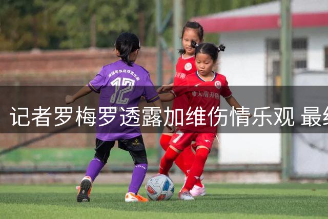 记者罗梅罗透露加维伤情乐观 最终诊断待官方公布