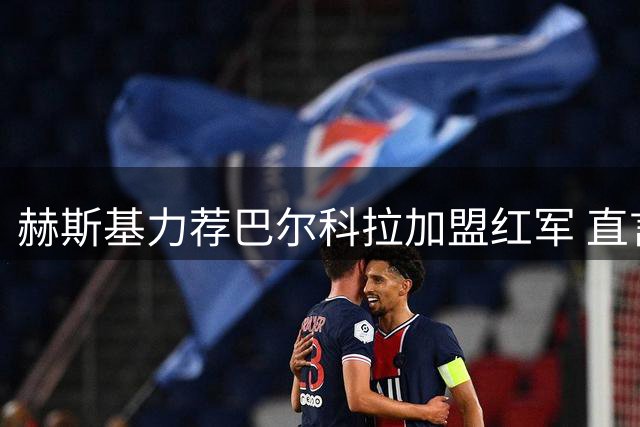 赫斯基力荐巴尔科拉加盟红军 直言其风格完美契合克洛普体系