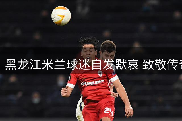 黑龙江米兰球迷自发默哀 致敬传奇队长巴雷西