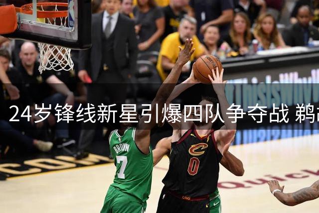 24岁锋线新星引爆四队争夺战 鹈鹕兜售主力腾空间只为拿下他