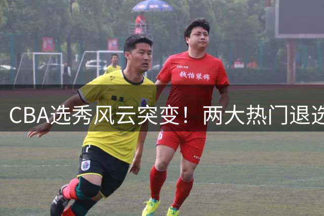 CBA选秀风云突变！两大热门退选背后暗藏联赛隐忧